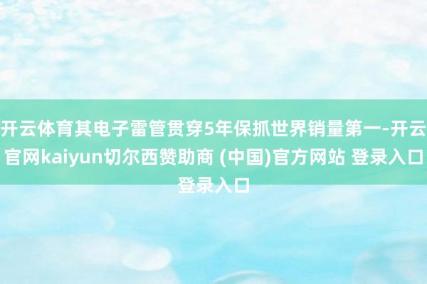 开云体育其电子雷管贯穿5年保抓世界销量第一-开云官网kaiyun切尔西赞助商 (中国)官方网站 登录入口