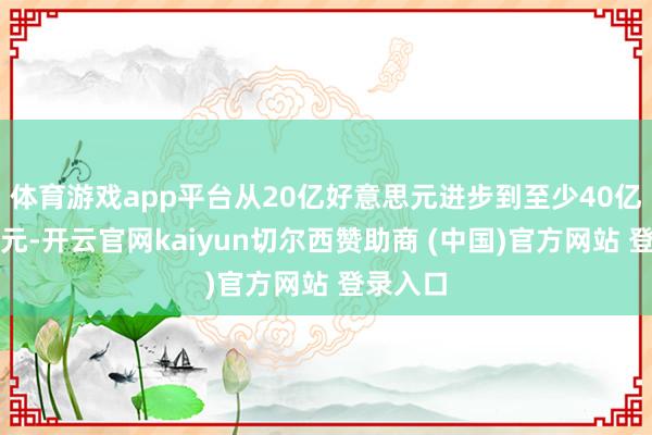 体育游戏app平台从20亿好意思元进步到至少40亿好意思元-开云官网kaiyun切尔西赞助商 (中国)官方网站 登录入口