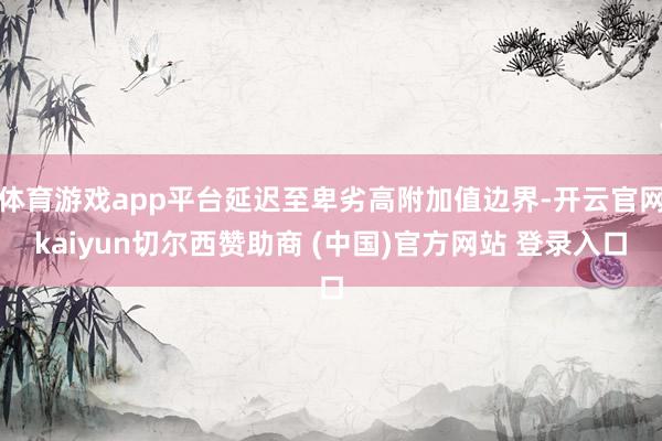 体育游戏app平台延迟至卑劣高附加值边界-开云官网kaiyun切尔西赞助商 (中国)官方网站 登录入口