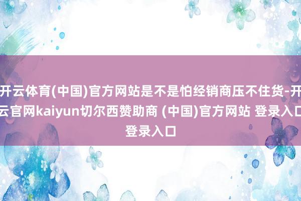 开云体育(中国)官方网站是不是怕经销商压不住货-开云官网kaiyun切尔西赞助商 (中国)官方网站 登录入口
