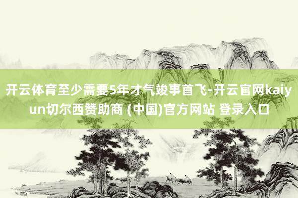 开云体育至少需要5年才气竣事首飞-开云官网kaiyun切尔西赞助商 (中国)官方网站 登录入口