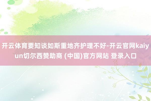 开云体育要知谈如斯重地齐护理不好-开云官网kaiyun切尔西赞助商 (中国)官方网站 登录入口