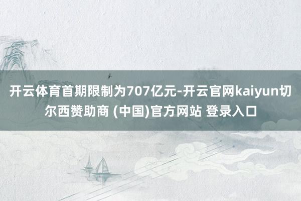 开云体育首期限制为707亿元-开云官网kaiyun切尔西赞助商 (中国)官方网站 登录入口
