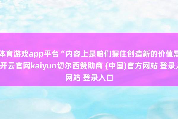 体育游戏app平台“内容上是咱们握住创造新的价值需求-开云官网kaiyun切尔西赞助商 (中国)官方网站 登录入口