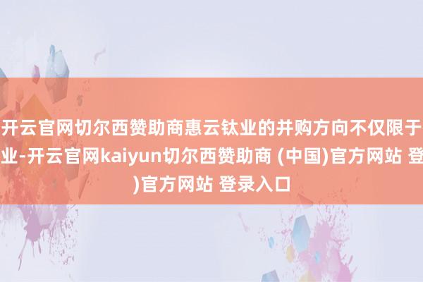 开云官网切尔西赞助商　　惠云钛业的并购方向不仅限于上游企业-开云官网kaiyun切尔西赞助商 (中国)官方网站 登录入口
