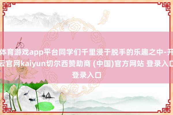 体育游戏app平台同学们千里浸于脱手的乐趣之中-开云官网kaiyun切尔西赞助商 (中国)官方网站 登录入口