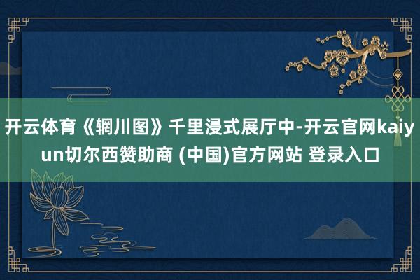开云体育《辋川图》千里浸式展厅中-开云官网kaiyun切尔西赞助商 (中国)官方网站 登录入口