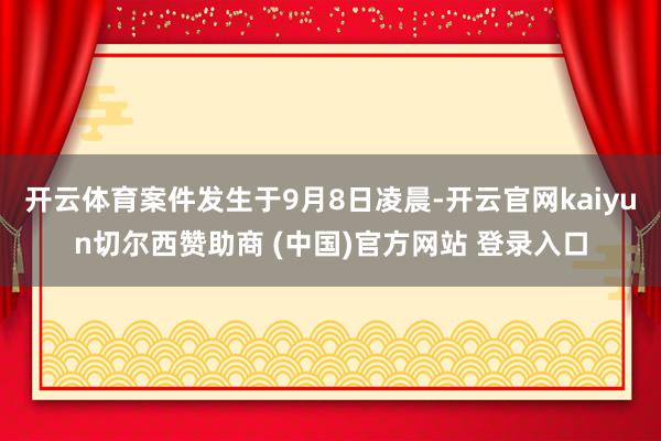 开云体育案件发生于9月8日凌晨-开云官网kaiyun切尔西赞助商 (中国)官方网站 登录入口