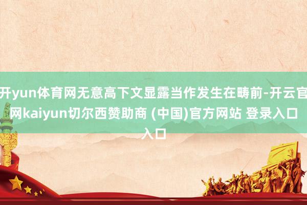 开yun体育网无意高下文显露当作发生在畴前-开云官网kaiyun切尔西赞助商 (中国)官方网站 登录入口