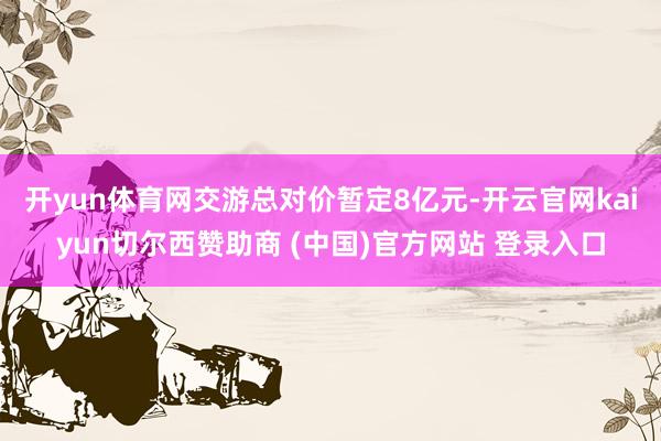 开yun体育网交游总对价暂定8亿元-开云官网kaiyun切尔西赞助商 (中国)官方网站 登录入口