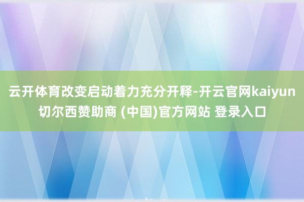 云开体育改变启动着力充分开释-开云官网kaiyun切尔西赞助商 (中国)官方网站 登录入口