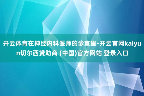 开云体育在神经内科医师的诊室里-开云官网kaiyun切尔西赞助商 (中国)官方网站 登录入口