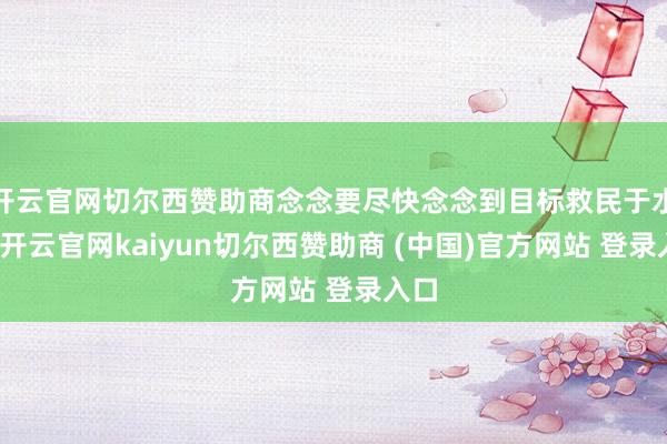 开云官网切尔西赞助商念念要尽快念念到目标救民于水火-开云官网kaiyun切尔西赞助商 (中国)官方网站 登录入口