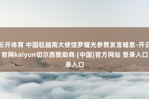 云开体育 中国驻越南大使馆罗耀光参赞发言暗意-开云官网kaiyun切尔西赞助商 (中国)官方网站 登录入口