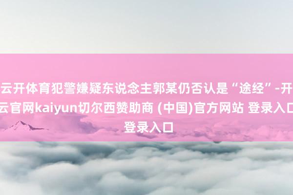 云开体育犯警嫌疑东说念主郭某仍否认是“途经”-开云官网kaiyun切尔西赞助商 (中国)官方网站 登录入口