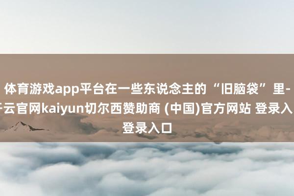 体育游戏app平台在一些东说念主的 “旧脑袋” 里-开云官网kaiyun切尔西赞助商 (中国)官方网站 登录入口