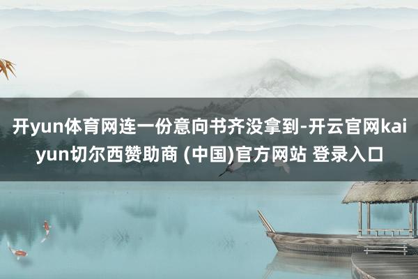 开yun体育网连一份意向书齐没拿到-开云官网kaiyun切尔西赞助商 (中国)官方网站 登录入口