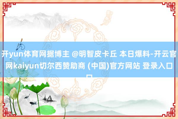 开yun体育网据博主 @明智皮卡丘 本日爆料-开云官网kaiyun切尔西赞助商 (中国)官方网站 登录入口