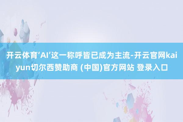 开云体育‘AI’这一称呼皆已成为主流-开云官网kaiyun切尔西赞助商 (中国)官方网站 登录入口