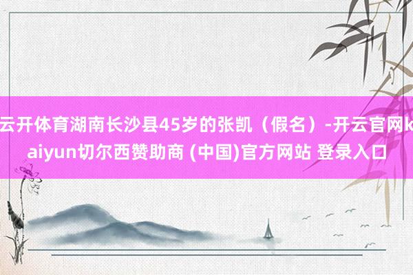 云开体育湖南长沙县45岁的张凯（假名）-开云官网kaiyun切尔西赞助商 (中国)官方网站 登录入口