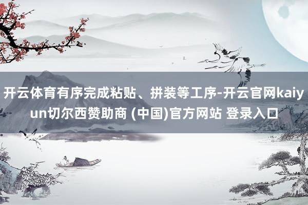开云体育有序完成粘贴、拼装等工序-开云官网kaiyun切尔西赞助商 (中国)官方网站 登录入口