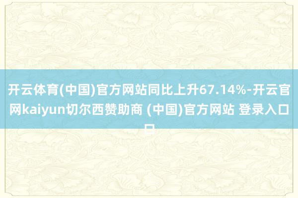 开云体育(中国)官方网站同比上升67.14%-开云官网kaiyun切尔西赞助商 (中国)官方网站 登录入口