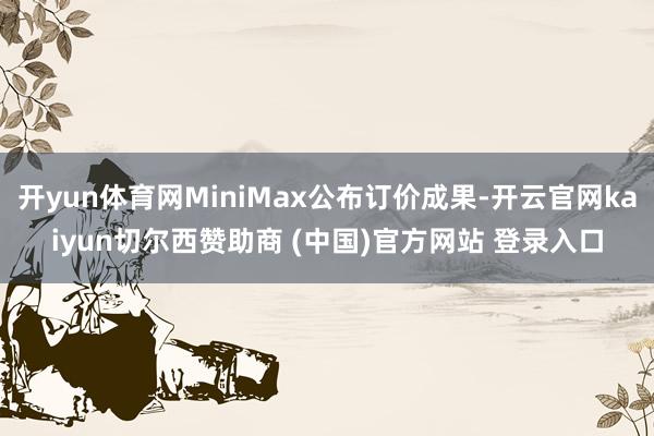 开yun体育网MiniMax公布订价成果-开云官网kaiyun切尔西赞助商 (中国)官方网站 登录入口