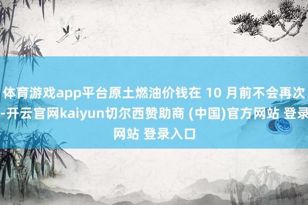 体育游戏app平台原土燃油价钱在 10 月前不会再次上调-开云官网kaiyun切尔西赞助商 (中国)官方网站 登录入口