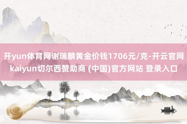 开yun体育网谢瑞麟黄金价钱1706元/克-开云官网kaiyun切尔西赞助商 (中国)官方网站 登录入口