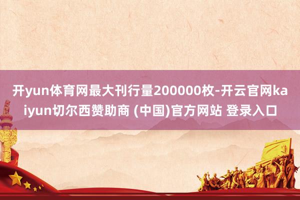 开yun体育网最大刊行量200000枚-开云官网kaiyun切尔西赞助商 (中国)官方网站 登录入口